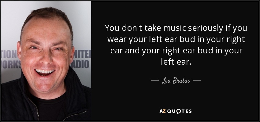 You don't take music seriously if you wear your left ear bud in your right ear and your right ear bud in your left ear. - Lou Brutus