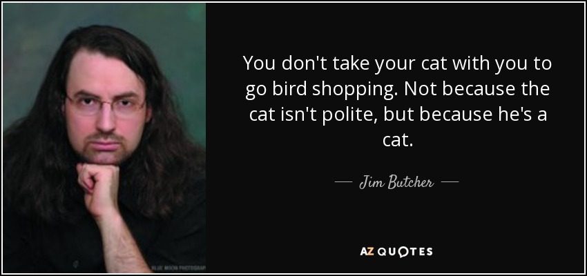 You don't take your cat with you to go bird shopping. Not because the cat isn't polite, but because he's a cat. - Jim Butcher