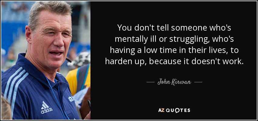 You don't tell someone who's mentally ill or struggling, who's having a low time in their lives, to harden up, because it doesn't work. - John Kirwan