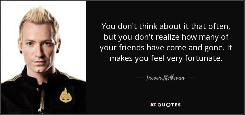 You don't think about it that often, but you don't realize how many of your friends have come and gone. It makes you feel very fortunate. - Trevor McNevan