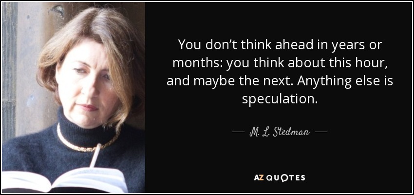 You don’t think ahead in years or months: you think about this hour, and maybe the next. Anything else is speculation. - M. L. Stedman