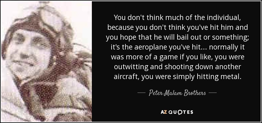 You don't think much of the individual, because you don't think you've hit him and you hope that he will bail out or something; it's the aeroplane you've hit . . . normally it was more of a game if you like, you were outwitting and shooting down another aircraft, you were simply hitting metal. - Peter Malam Brothers