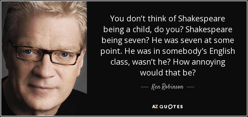 You don’t think of Shakespeare being a child, do you? Shakespeare being seven? He was seven at some point. He was in somebody’s English class, wasn’t he? How annoying would that be? - Ken Robinson
