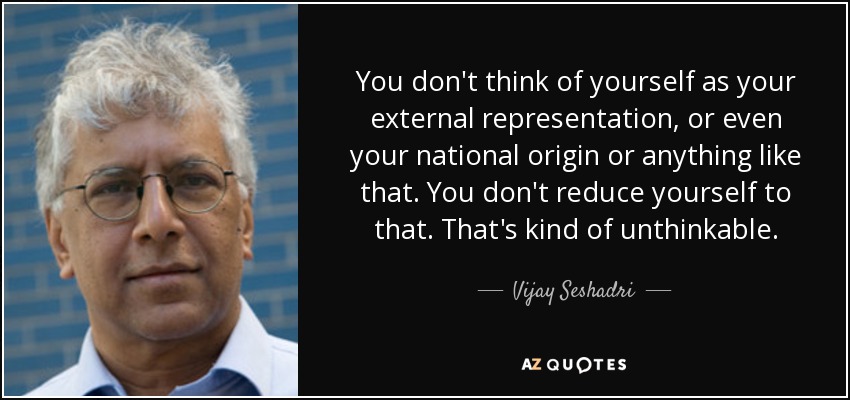 You don't think of yourself as your external representation, or even your national origin or anything like that. You don't reduce yourself to that. That's kind of unthinkable. - Vijay Seshadri