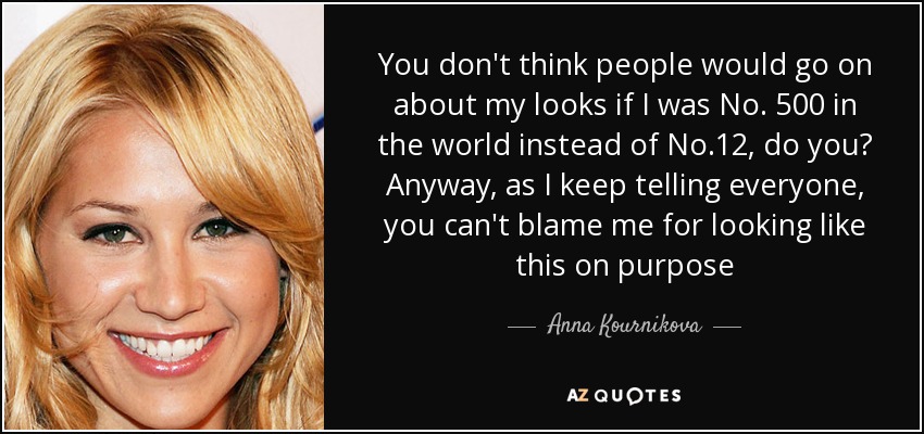 You don't think people would go on about my looks if I was No. 500 in the world instead of No.12, do you? Anyway, as I keep telling everyone, you can't blame me for looking like this on purpose - Anna Kournikova