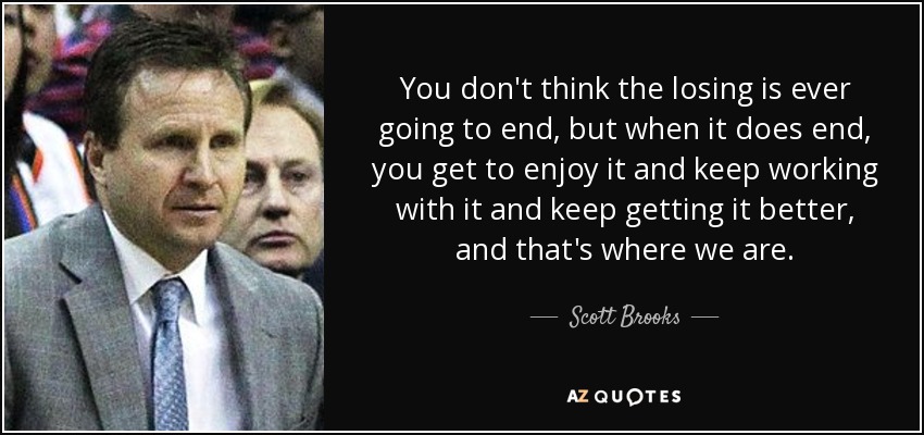 You don't think the losing is ever going to end, but when it does end, you get to enjoy it and keep working with it and keep getting it better, and that's where we are. - Scott Brooks