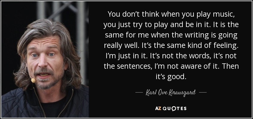 You don’t think when you play music, you just try to play and be in it. It is the same for me when the writing is going really well. It’s the same kind of feeling. I’m just in it. It’s not the words, it’s not the sentences, I’m not aware of it. Then it’s good. - Karl Ove Knausgard