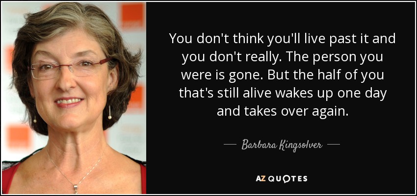 You don't think you'll live past it and you don't really. The person you were is gone. But the half of you that's still alive wakes up one day and takes over again. - Barbara Kingsolver