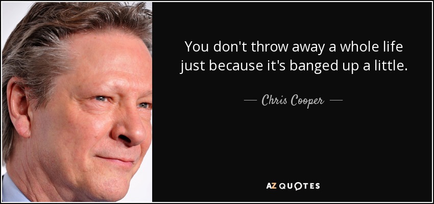 You don't throw away a whole life just because it's banged up a little. - Chris Cooper