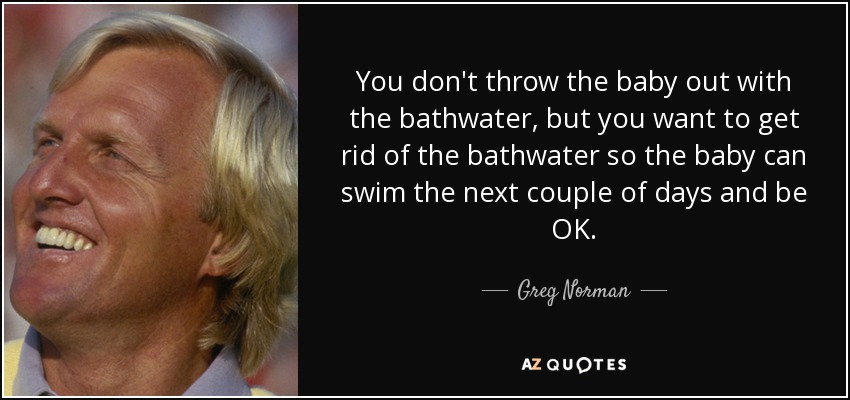 You don't throw the baby out with the bathwater, but you want to get rid of the bathwater so the baby can swim the next couple of days and be OK. - Greg Norman