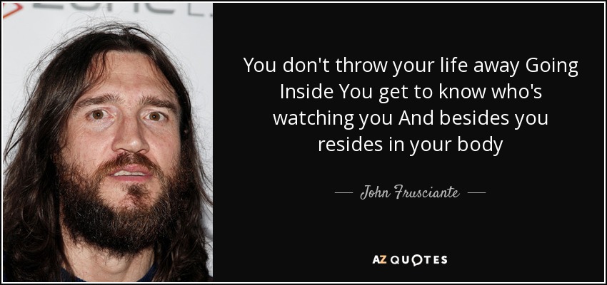 You don't throw your life away Going Inside You get to know who's watching you And besides you resides in your body - John Frusciante
