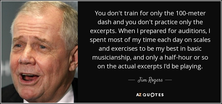 You don't train for only the 100-meter dash and you don't practice only the excerpts. When I prepared for auditions, I spent most of my time each day on scales and exercises to be my best in basic musicianship, and only a half-hour or so on the actual excerpts I'd be playing. - Jim Rogers