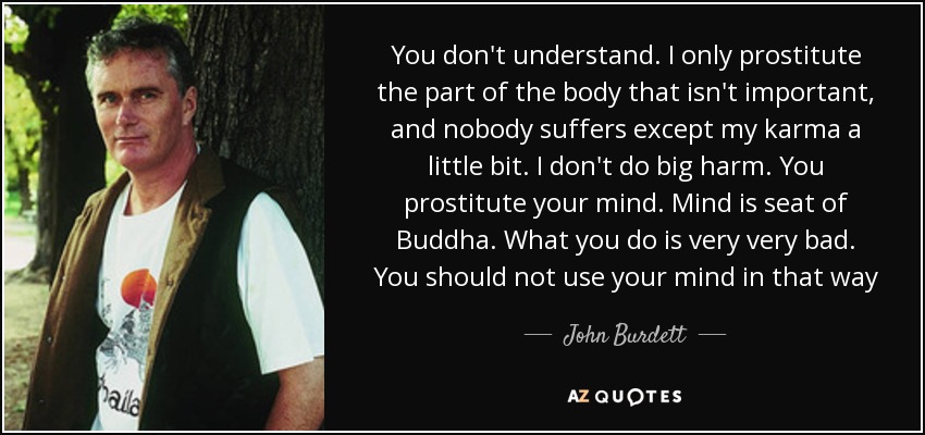You don't understand. I only prostitute the part of the body that isn't important, and nobody suffers except my karma a little bit. I don't do big harm. You prostitute your mind. Mind is seat of Buddha. What you do is very very bad. You should not use your mind in that way - John Burdett
