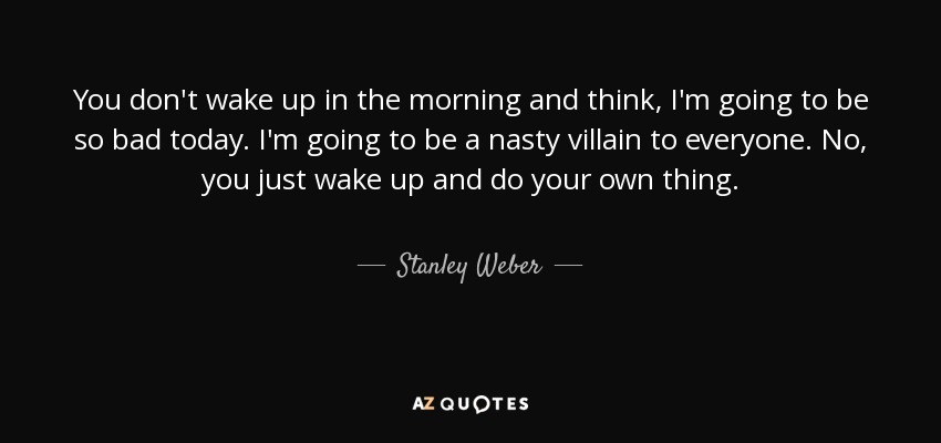 You don't wake up in the morning and think, I'm going to be so bad today. I'm going to be a nasty villain to everyone. No, you just wake up and do your own thing. - Stanley Weber