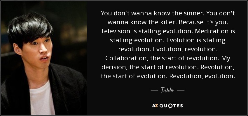 You don't wanna know the sinner. You don't wanna know the killer. Because it's you. Television is stalling evolution. Medication is stalling evolution. Evolution is stalling revolution. Evolution, revolution. Collaboration, the start of revolution. My decision, the start of revolution. Revolution, the start of evolution. Revolution, evolution. - Tablo