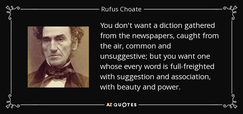 You don't want a diction gathered from the newspapers, caught from the air, common and unsuggestive; but you want one whose every word is full-freighted with suggestion and association, with beauty and power. - Rufus Choate