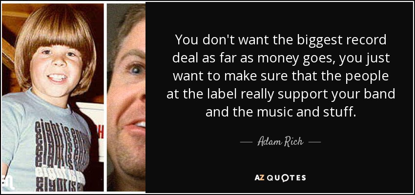 You don't want the biggest record deal as far as money goes, you just want to make sure that the people at the label really support your band and the music and stuff. - Adam Rich