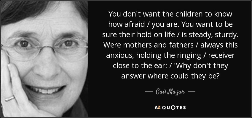 You don't want the children to know how afraid / you are. You want to be sure their hold on life / is steady, sturdy. Were mothers and fathers / always this anxious, holding the ringing / receiver close to the ear: / 'Why don't they answer where could they be? - Gail Mazur
