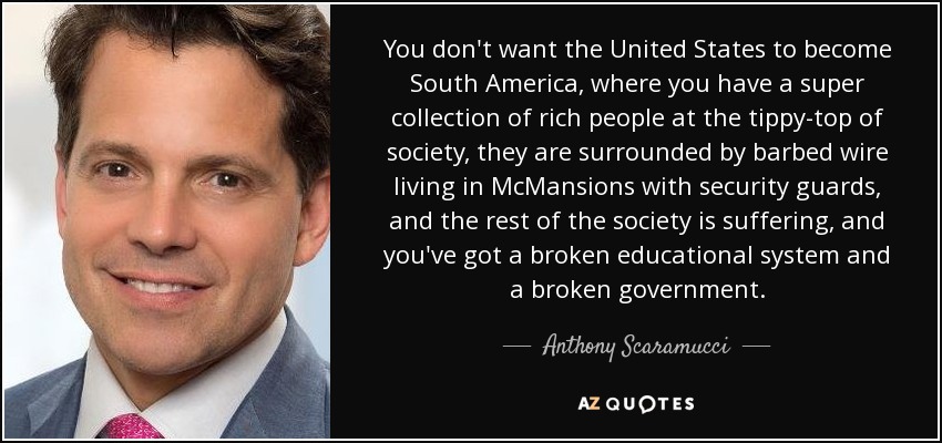 You don't want the United States to become South America, where you have a super collection of rich people at the tippy-top of society, they are surrounded by barbed wire living in McMansions with security guards, and the rest of the society is suffering, and you've got a broken educational system and a broken government. - Anthony Scaramucci