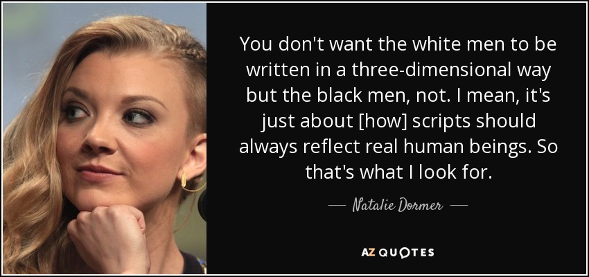 You don't want the white men to be written in a three-dimensional way but the black men, not. I mean, it's just about [how] scripts should always reflect real human beings. So that's what I look for. - Natalie Dormer