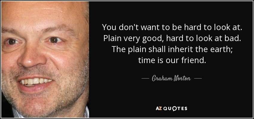 You don't want to be hard to look at. Plain very good, hard to look at bad. The plain shall inherit the earth; time is our friend. - Graham Norton
