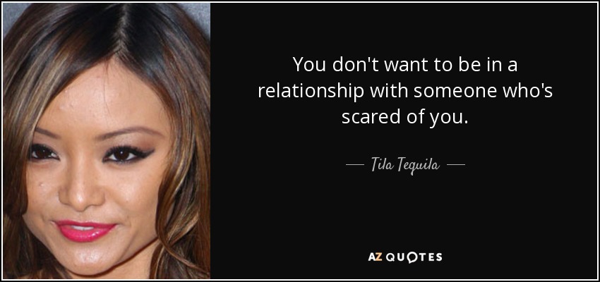 You don't want to be in a relationship with someone who's scared of you. - Tila Tequila