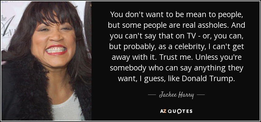 You don't want to be mean to people, but some people are real assholes. And you can't say that on TV - or, you can, but probably, as a celebrity, I can't get away with it. Trust me. Unless you're somebody who can say anything they want, I guess, like Donald Trump. - Jackee Harry