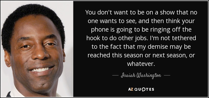 You don't want to be on a show that no one wants to see, and then think your phone is going to be ringing off the hook to do other jobs. I'm not tethered to the fact that my demise may be reached this season or next season, or whatever. - Isaiah Washington