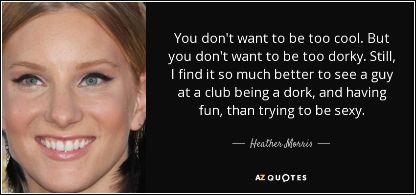 You don't want to be too cool. But you don't want to be too dorky. Still, I find it so much better to see a guy at a club being a dork, and having fun, than trying to be sexy. - Heather Morris