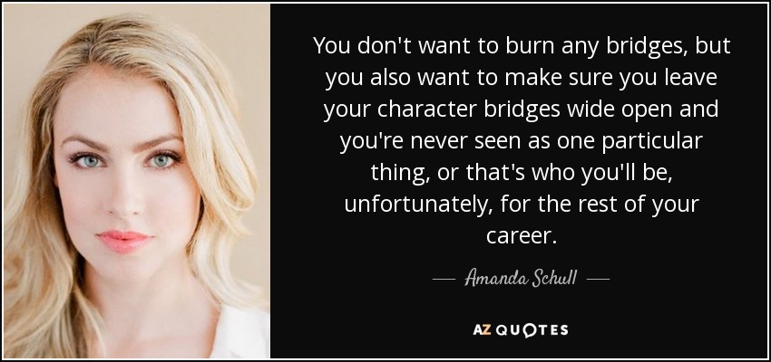 You don't want to burn any bridges, but you also want to make sure you leave your character bridges wide open and you're never seen as one particular thing, or that's who you'll be, unfortunately, for the rest of your career. - Amanda Schull