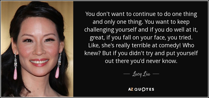 You don't want to continue to do one thing and only one thing. You want to keep challenging yourself and if you do well at it, great, if you fall on your face, you tried. Like, she's really terrible at comedy! Who knew? But if you didn't try and put yourself out there you'd never know. - Lucy Liu