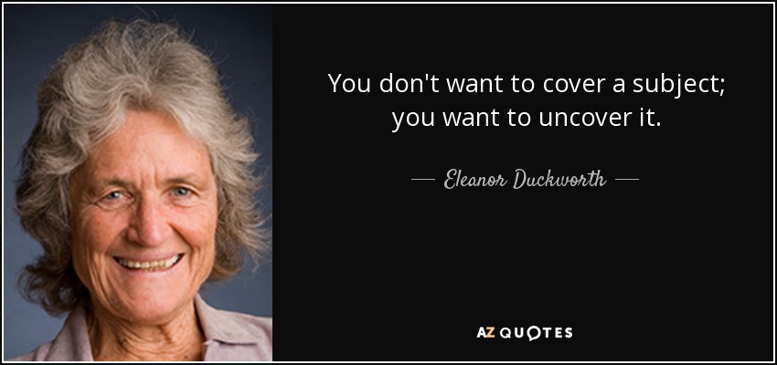 You don't want to cover a subject; you want to uncover it. - Eleanor Duckworth