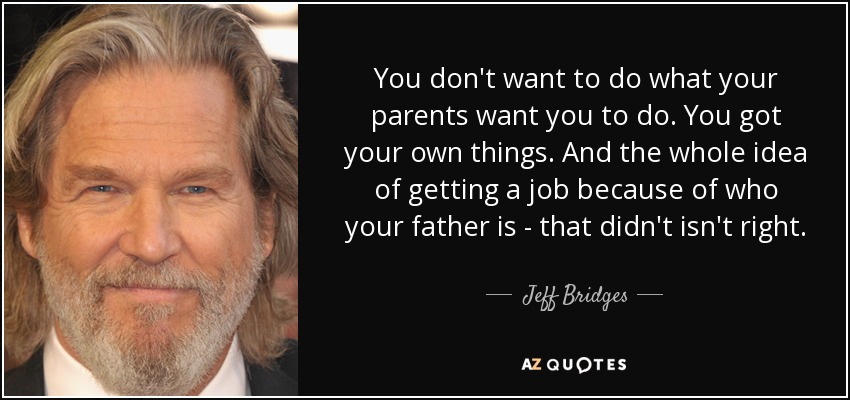 You don't want to do what your parents want you to do. You got your own things. And the whole idea of getting a job because of who your father is - that didn't isn't right. - Jeff Bridges