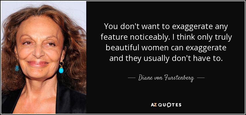 You don't want to exaggerate any feature noticeably. I think only truly beautiful women can exaggerate and they usually don't have to. - Diane von Furstenberg