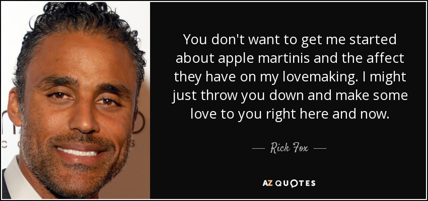 You don't want to get me started about apple martinis and the affect they have on my lovemaking. I might just throw you down and make some love to you right here and now. - Rick Fox