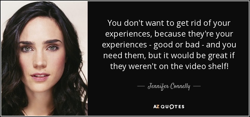 You don't want to get rid of your experiences, because they're your experiences - good or bad - and you need them, but it would be great if they weren't on the video shelf! - Jennifer Connelly