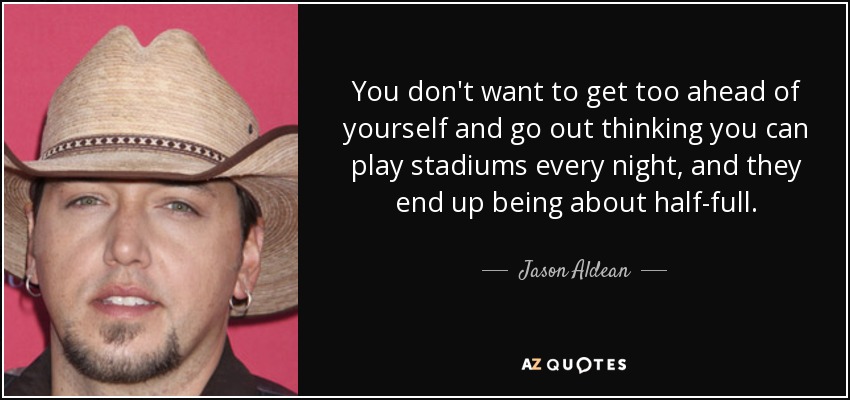 You don't want to get too ahead of yourself and go out thinking you can play stadiums every night, and they end up being about half-full. - Jason Aldean