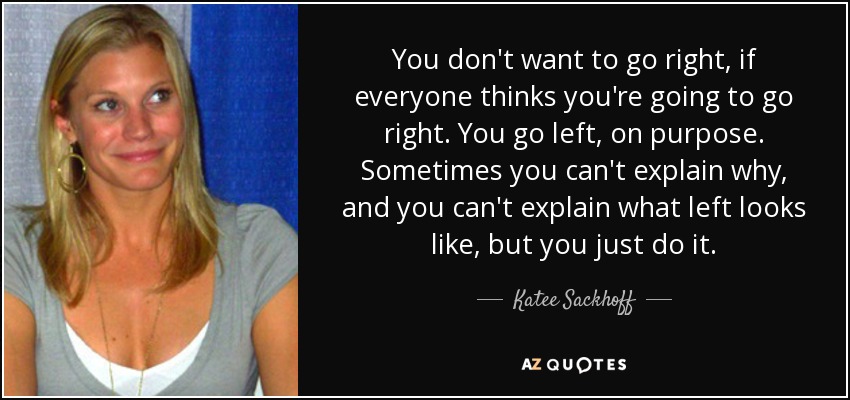 You don't want to go right, if everyone thinks you're going to go right. You go left, on purpose. Sometimes you can't explain why, and you can't explain what left looks like, but you just do it. - Katee Sackhoff
