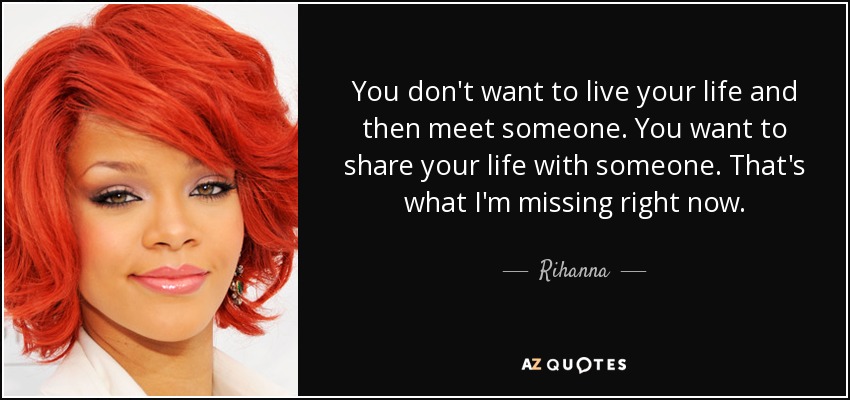 You don't want to live your life and then meet someone. You want to share your life with someone. That's what I'm missing right now. - Rihanna