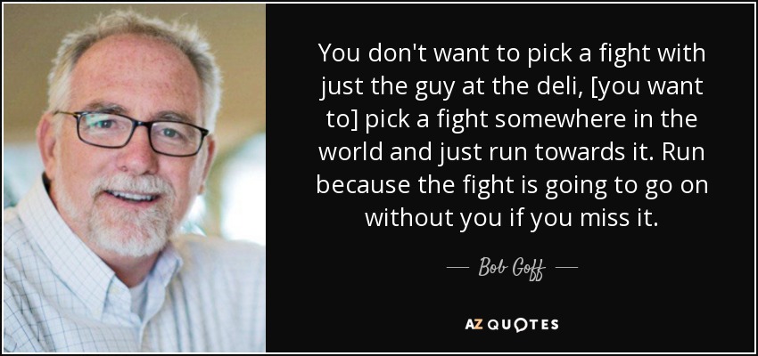 You don't want to pick a fight with just the guy at the deli, [you want to] pick a fight somewhere in the world and just run towards it. Run because the fight is going to go on without you if you miss it. - Bob Goff