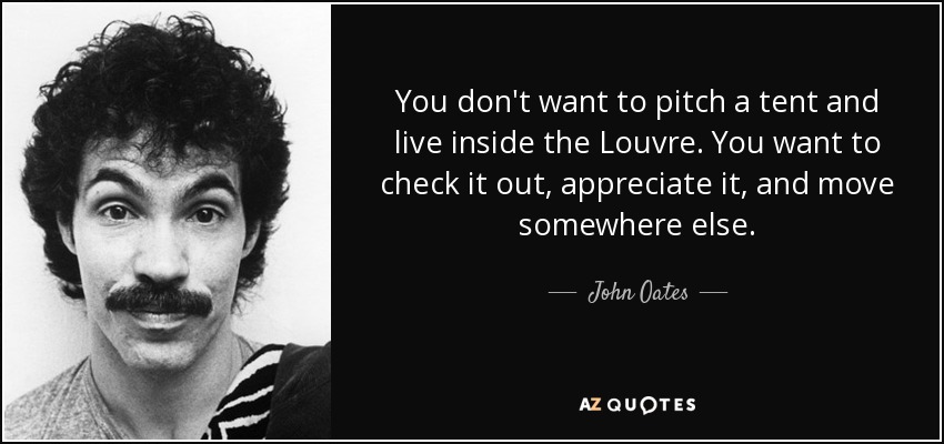 You don't want to pitch a tent and live inside the Louvre. You want to check it out, appreciate it, and move somewhere else. - John Oates