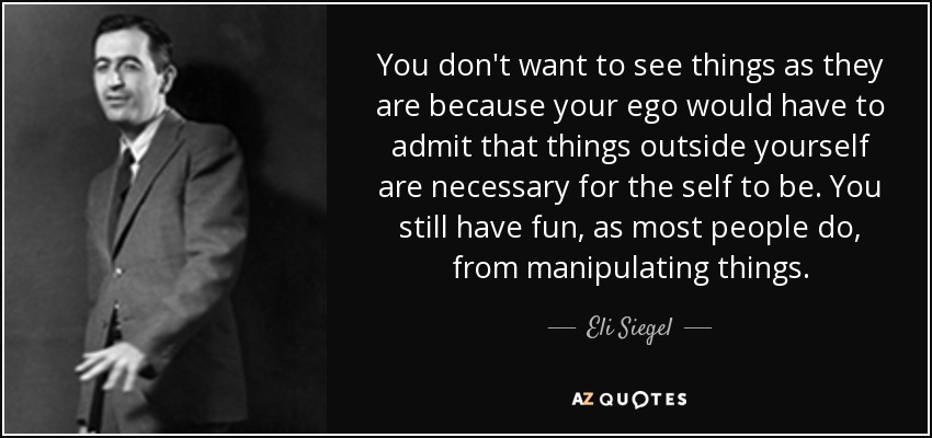 You don't want to see things as they are because your ego would have to admit that things outside yourself are necessary for the self to be. You still have fun, as most people do, from manipulating things. - Eli Siegel