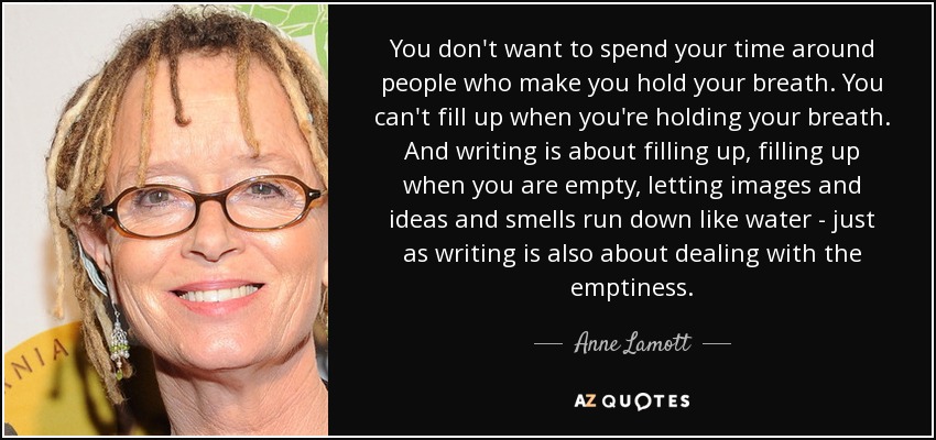 You don't want to spend your time around people who make you hold your breath. You can't fill up when you're holding your breath. And writing is about filling up, filling up when you are empty, letting images and ideas and smells run down like water - just as writing is also about dealing with the emptiness. - Anne Lamott
