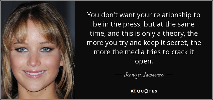 You don't want your relationship to be in the press, but at the same time, and this is only a theory, the more you try and keep it secret, the more the media tries to crack it open. - Jennifer Lawrence