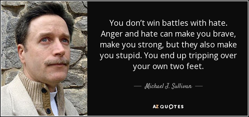 You don’t win battles with hate. Anger and hate can make you brave, make you strong, but they also make you stupid. You end up tripping over your own two feet. - Michael J. Sullivan