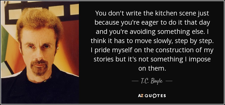 You don't write the kitchen scene just because you're eager to do it that day and you're avoiding something else. I think it has to move slowly, step by step. I pride myself on the construction of my stories but it's not something I impose on them. - T.C. Boyle