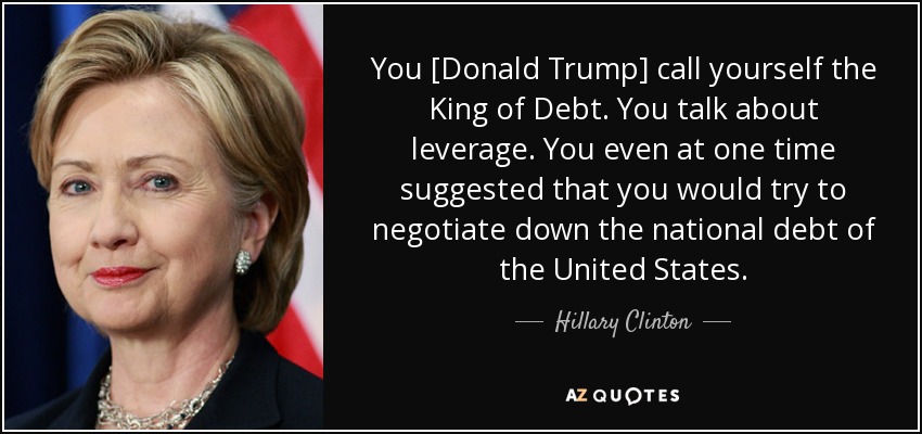 You [Donald Trump] call yourself the King of Debt. You talk about leverage. You even at one time suggested that you would try to negotiate down the national debt of the United States. - Hillary Clinton
