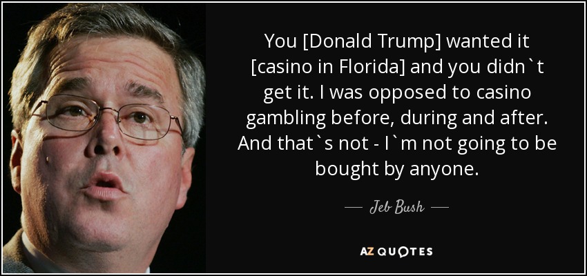 You [Donald Trump] wanted it [casino in Florida] and you didn`t get it. I was opposed to casino gambling before, during and after. And that`s not - I`m not going to be bought by anyone. - Jeb Bush