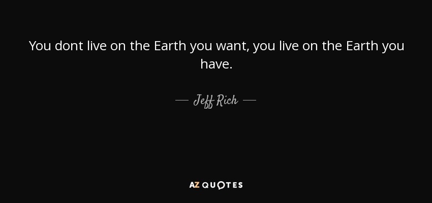 You dont live on the Earth you want, you live on the Earth you have. - Jeff Rich