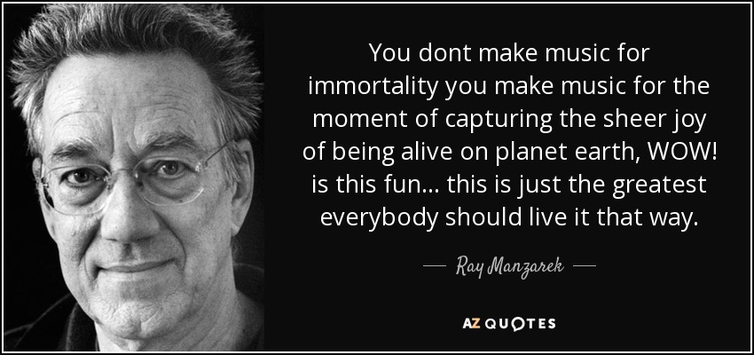 You dont make music for immortality you make music for the moment of capturing the sheer joy of being alive on planet earth, WOW! is this fun... this is just the greatest everybody should live it that way. - Ray Manzarek